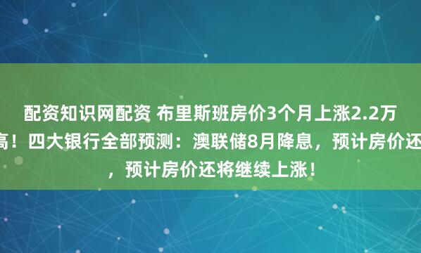 配资知识网配资 布里斯班房价3个月上涨2.2万！创历史新高！四大银行全部预测：澳联储8月降息，预计房价还将继续上涨！