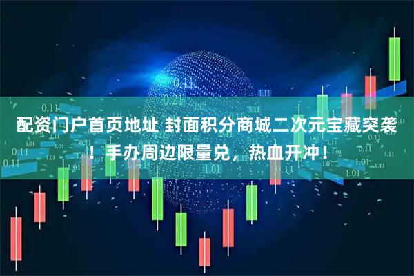 配资门户首页地址 封面积分商城二次元宝藏突袭！手办周边限量兑，热血开冲！